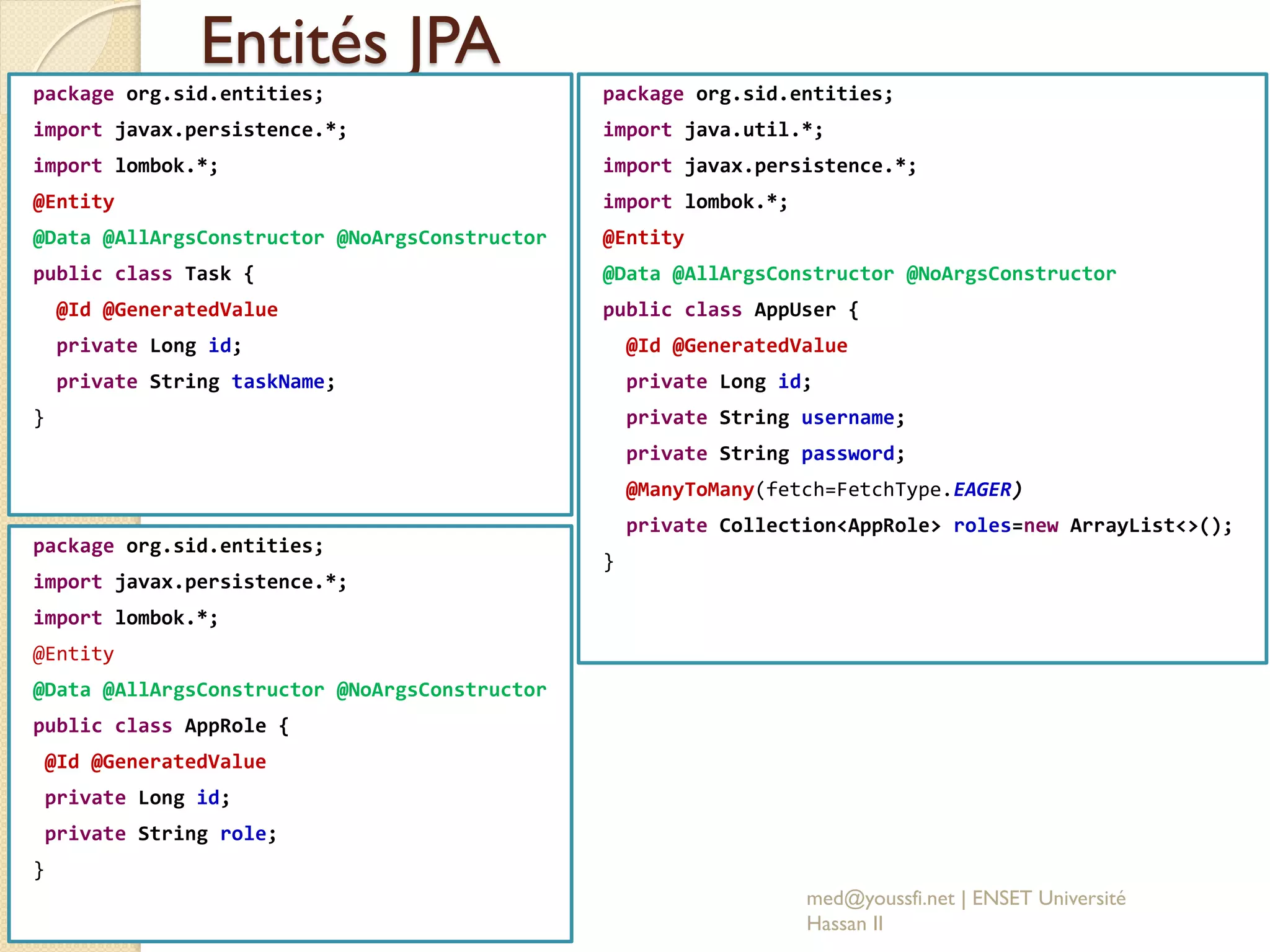 Entités JPA
package org.sid.entities;
import javax.persistence.*;
import lombok.*;
@Entity
@Data @AllArgsConstructor @NoArgsConstructor
public class Task {
@Id @GeneratedValue
private Long id;
private String taskName;
}
med@youssfi.net | ENSET Université
Hassan II
package org.sid.entities;
import javax.persistence.*;
import lombok.*;
@Entity
@Data @AllArgsConstructor @NoArgsConstructor
public class AppRole {
@Id @GeneratedValue
private Long id;
private String role;
}
package org.sid.entities;
import java.util.*;
import javax.persistence.*;
import lombok.*;
@Entity
@Data @AllArgsConstructor @NoArgsConstructor
public class AppUser {
@Id @GeneratedValue
private Long id;
private String username;
private String password;
@ManyToMany(fetch=FetchType.EAGER)
private Collection<AppRole> roles=new ArrayList<>();
}
 