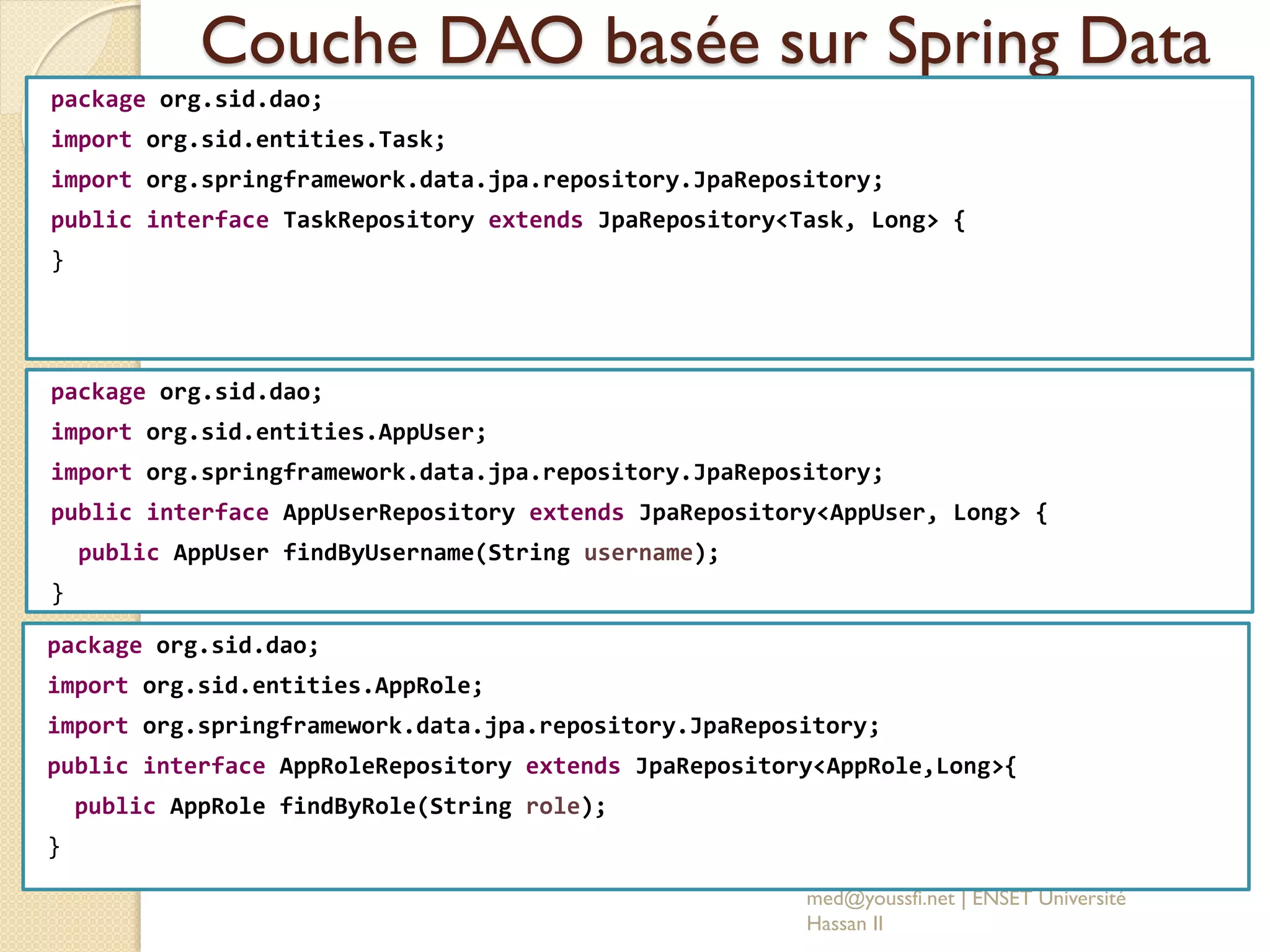 Couche DAO basée sur Spring Data
package org.sid.dao;
import org.sid.entities.Task;
import org.springframework.data.jpa.repository.JpaRepository;
public interface TaskRepository extends JpaRepository<Task, Long> {
}
med@youssfi.net | ENSET Université
Hassan II
package org.sid.dao;
import org.sid.entities.AppUser;
import org.springframework.data.jpa.repository.JpaRepository;
public interface AppUserRepository extends JpaRepository<AppUser, Long> {
public AppUser findByUsername(String username);
}
package org.sid.dao;
import org.sid.entities.AppRole;
import org.springframework.data.jpa.repository.JpaRepository;
public interface AppRoleRepository extends JpaRepository<AppRole,Long>{
public AppRole findByRole(String role);
}
 