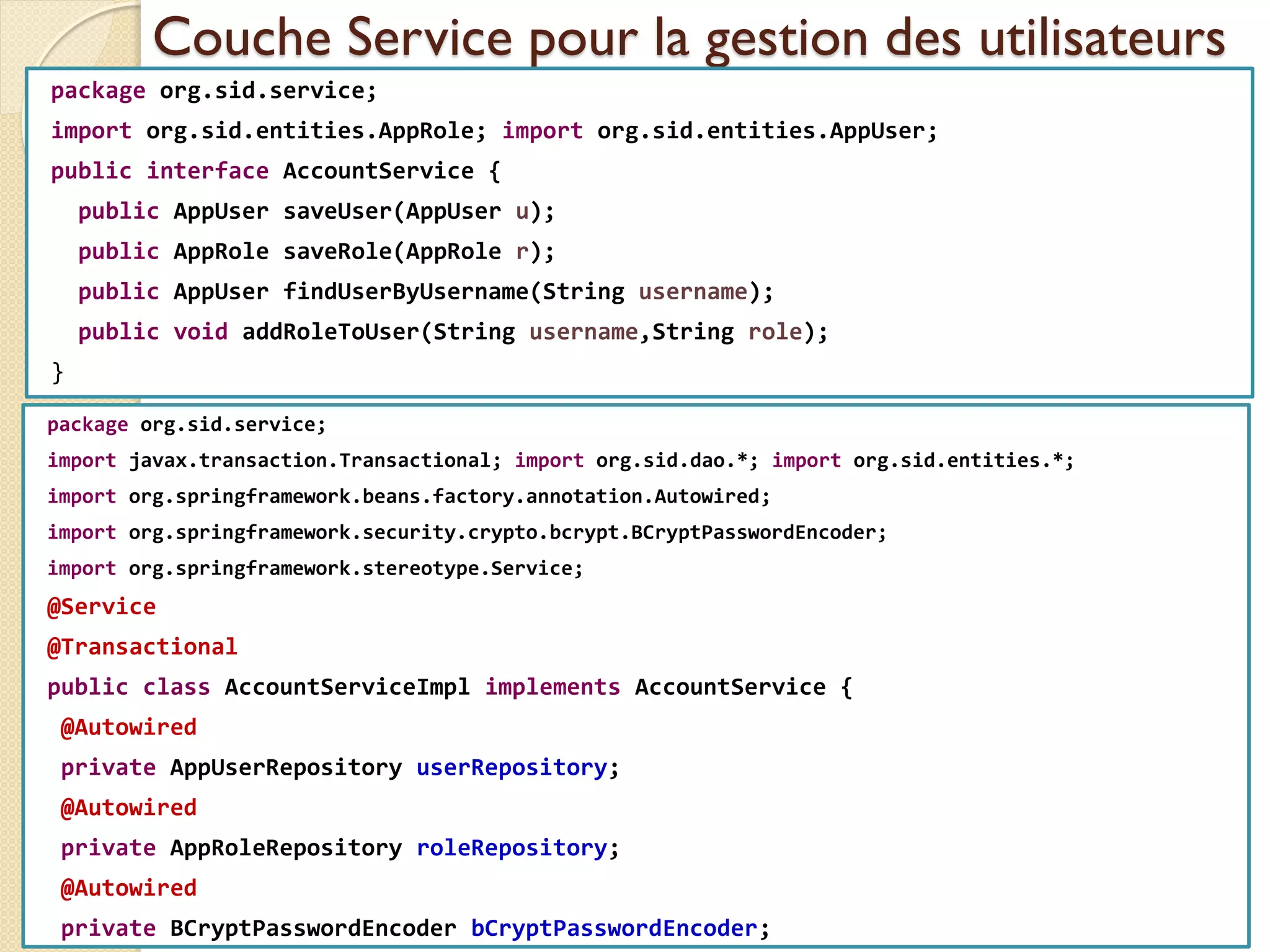 Couche Service pour la gestion des utilisateurs
package org.sid.service;
import org.sid.entities.AppRole; import org.sid.entities.AppUser;
public interface AccountService {
public AppUser saveUser(AppUser u);
public AppRole saveRole(AppRole r);
public AppUser findUserByUsername(String username);
public void addRoleToUser(String username,String role);
}
med@youssfi.net | ENSET Université
Hassan II
package org.sid.service;
import javax.transaction.Transactional; import org.sid.dao.*; import org.sid.entities.*;
import org.springframework.beans.factory.annotation.Autowired;
import org.springframework.security.crypto.bcrypt.BCryptPasswordEncoder;
import org.springframework.stereotype.Service;
@Service
@Transactional
public class AccountServiceImpl implements AccountService {
@Autowired
private AppUserRepository userRepository;
@Autowired
private AppRoleRepository roleRepository;
@Autowired
private BCryptPasswordEncoder bCryptPasswordEncoder;
 