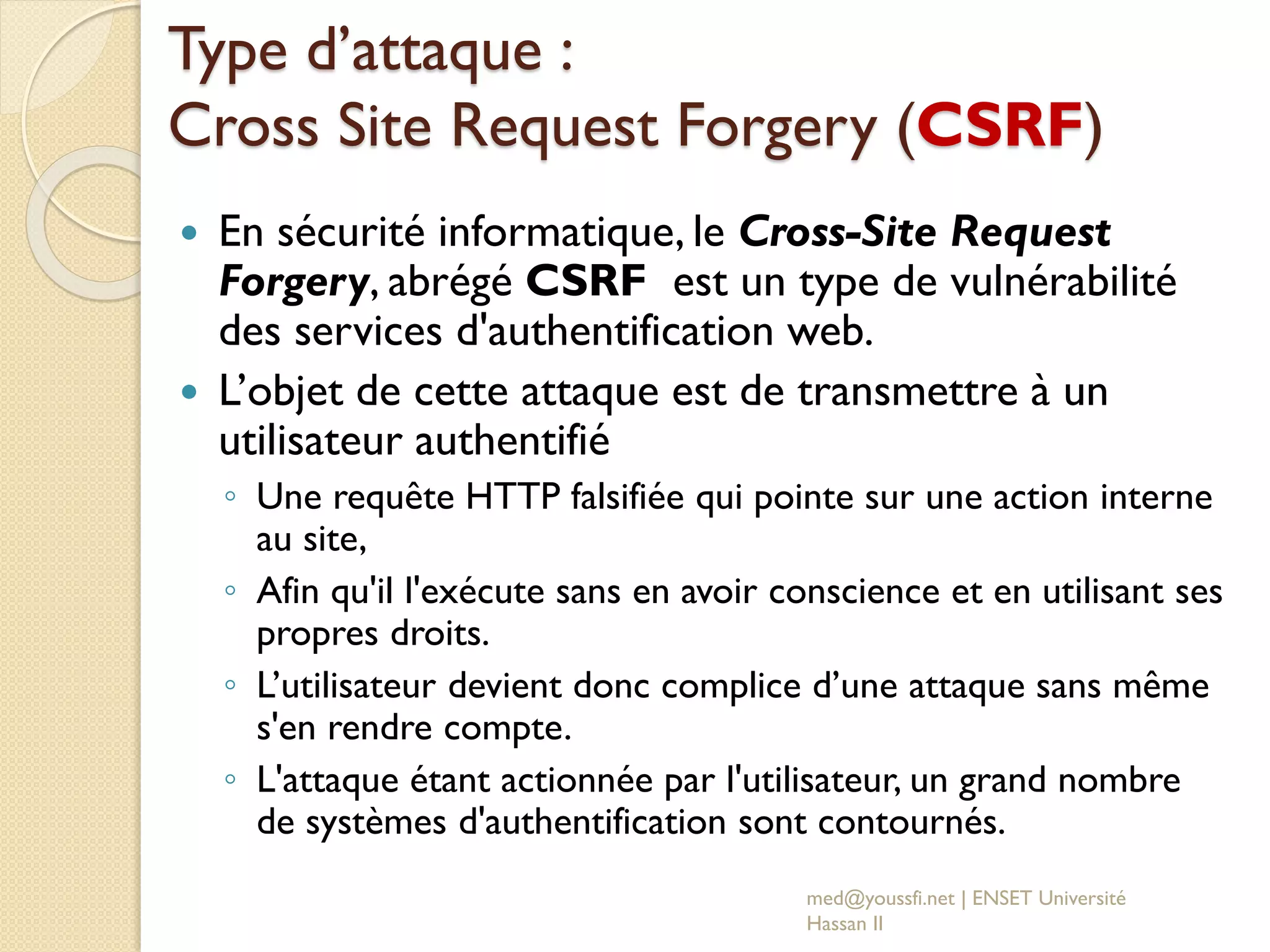 Type d’attaque :
Cross Site Request Forgery (CSRF)
 En sécurité informatique, le Cross-Site Request
Forgery, abrégé CSRF est un type de vulnérabilité
des services d'authentification web.
 L’objet de cette attaque est de transmettre à un
utilisateur authentifié
◦ Une requête HTTP falsifiée qui pointe sur une action interne
au site,
◦ Afin qu'il l'exécute sans en avoir conscience et en utilisant ses
propres droits.
◦ L’utilisateur devient donc complice d’une attaque sans même
s'en rendre compte.
◦ L'attaque étant actionnée par l'utilisateur, un grand nombre
de systèmes d'authentification sont contournés.
med@youssfi.net | ENSET Université
Hassan II
 