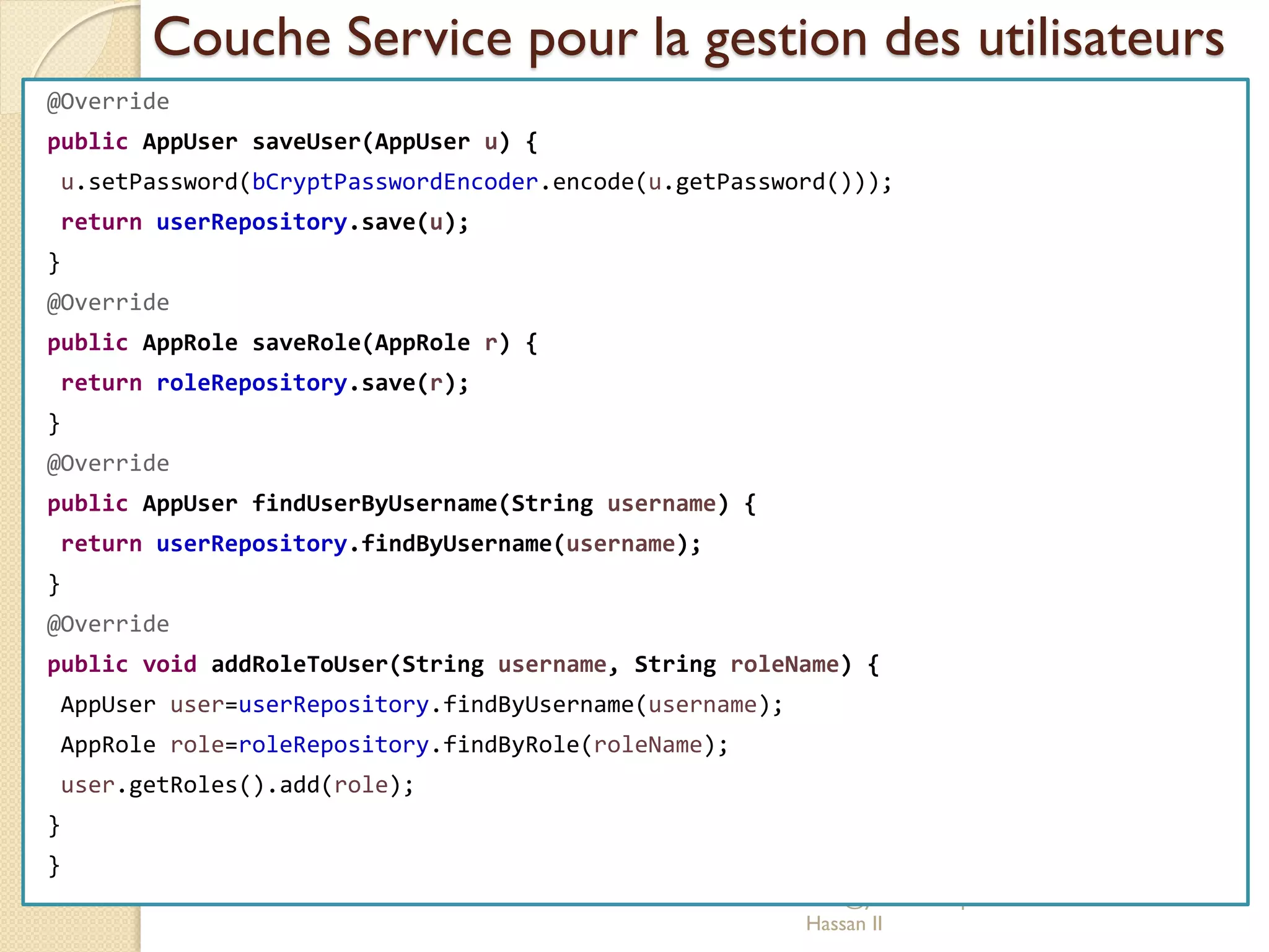 Couche Service pour la gestion des utilisateurs
med@youssfi.net | ENSET Université
Hassan II
@Override
public AppUser saveUser(AppUser u) {
u.setPassword(bCryptPasswordEncoder.encode(u.getPassword()));
return userRepository.save(u);
}
@Override
public AppRole saveRole(AppRole r) {
return roleRepository.save(r);
}
@Override
public AppUser findUserByUsername(String username) {
return userRepository.findByUsername(username);
}
@Override
public void addRoleToUser(String username, String roleName) {
AppUser user=userRepository.findByUsername(username);
AppRole role=roleRepository.findByRole(roleName);
user.getRoles().add(role);
}
}
 