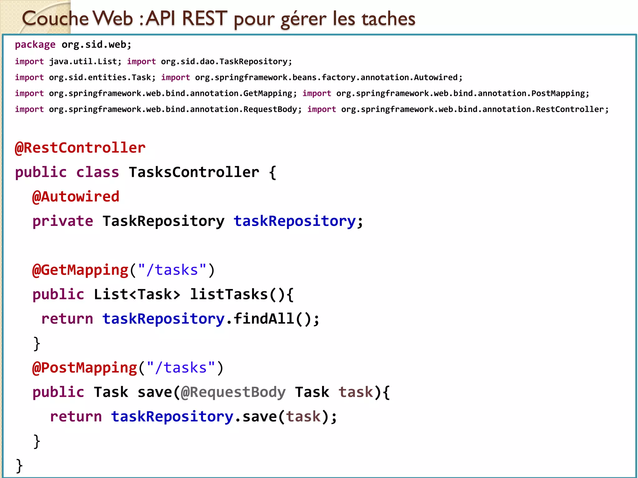 Couche Web :API REST pour gérer les taches
med@youssfi.net | ENSET Université
Hassan II
package org.sid.web;
import java.util.List; import org.sid.dao.TaskRepository;
import org.sid.entities.Task; import org.springframework.beans.factory.annotation.Autowired;
import org.springframework.web.bind.annotation.GetMapping; import org.springframework.web.bind.annotation.PostMapping;
import org.springframework.web.bind.annotation.RequestBody; import org.springframework.web.bind.annotation.RestController;
@RestController
public class TasksController {
@Autowired
private TaskRepository taskRepository;
@GetMapping("/tasks")
public List<Task> listTasks(){
return taskRepository.findAll();
}
@PostMapping("/tasks")
public Task save(@RequestBody Task task){
return taskRepository.save(task);
}
}
 
