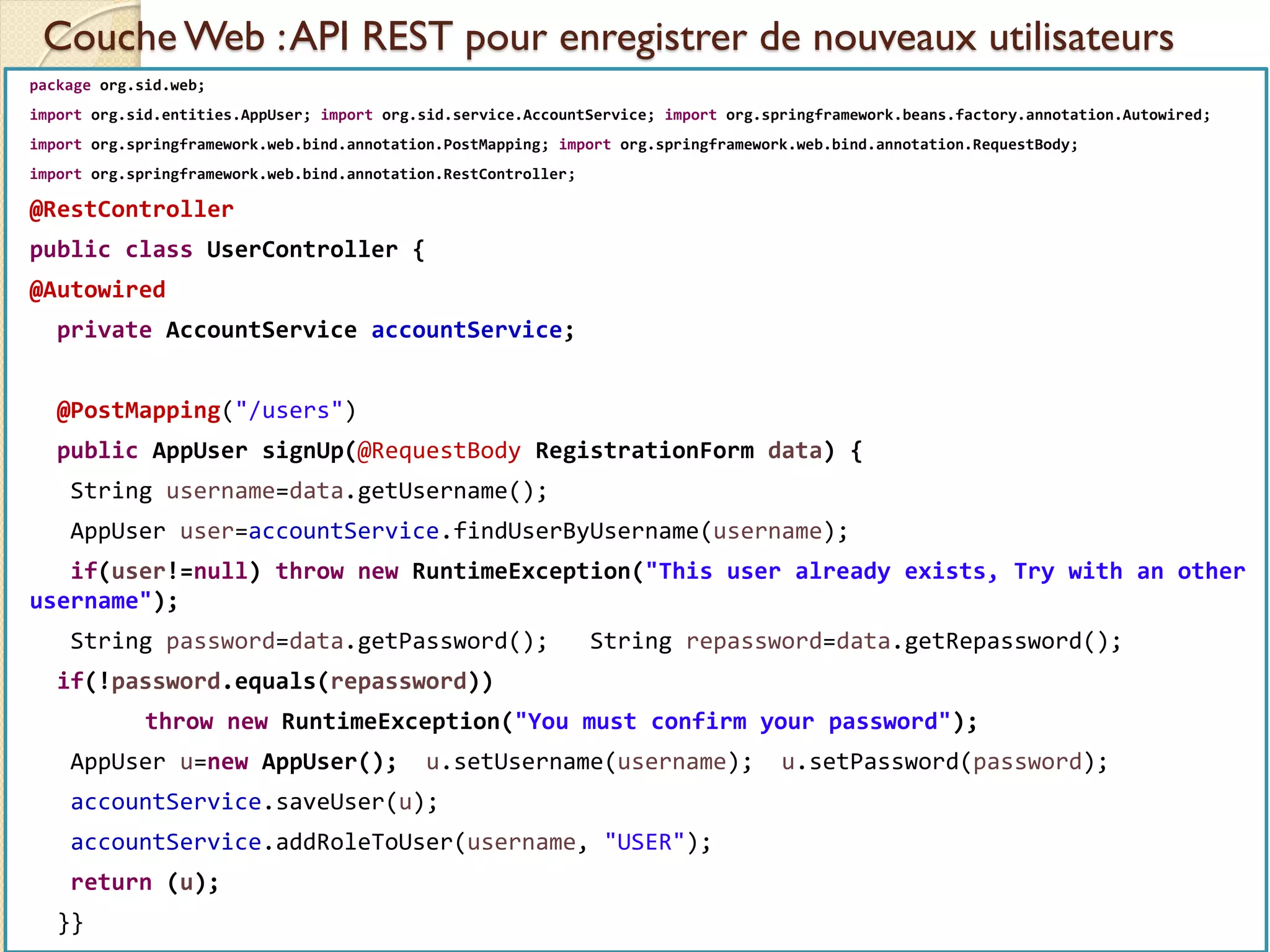 Couche Web :API REST pour enregistrer de nouveaux utilisateurs
med@youssfi.net | ENSET Université
Hassan II
package org.sid.web;
import org.sid.entities.AppUser; import org.sid.service.AccountService; import org.springframework.beans.factory.annotation.Autowired;
import org.springframework.web.bind.annotation.PostMapping; import org.springframework.web.bind.annotation.RequestBody;
import org.springframework.web.bind.annotation.RestController;
@RestController
public class UserController {
@Autowired
private AccountService accountService;
@PostMapping("/users")
public AppUser signUp(@RequestBody RegistrationForm data) {
String username=data.getUsername();
AppUser user=accountService.findUserByUsername(username);
if(user!=null) throw new RuntimeException("This user already exists, Try with an other
username");
String password=data.getPassword(); String repassword=data.getRepassword();
if(!password.equals(repassword))
throw new RuntimeException("You must confirm your password");
AppUser u=new AppUser(); u.setUsername(username); u.setPassword(password);
accountService.saveUser(u);
accountService.addRoleToUser(username, "USER");
return (u);
}}
 