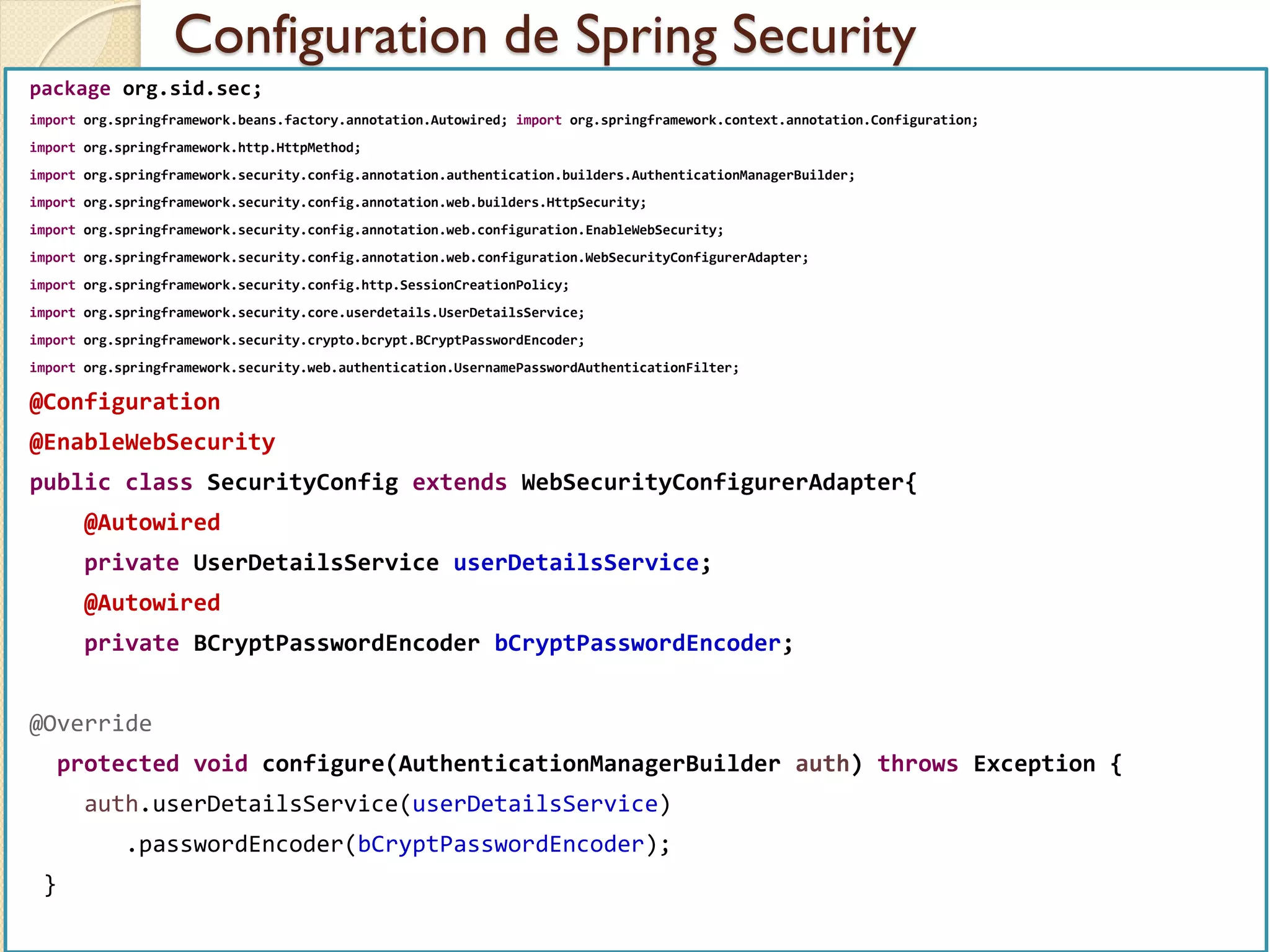 Configuration de Spring Security
med@youssfi.net | ENSET Université
Hassan II
package org.sid.sec;
import org.springframework.beans.factory.annotation.Autowired; import org.springframework.context.annotation.Configuration;
import org.springframework.http.HttpMethod;
import org.springframework.security.config.annotation.authentication.builders.AuthenticationManagerBuilder;
import org.springframework.security.config.annotation.web.builders.HttpSecurity;
import org.springframework.security.config.annotation.web.configuration.EnableWebSecurity;
import org.springframework.security.config.annotation.web.configuration.WebSecurityConfigurerAdapter;
import org.springframework.security.config.http.SessionCreationPolicy;
import org.springframework.security.core.userdetails.UserDetailsService;
import org.springframework.security.crypto.bcrypt.BCryptPasswordEncoder;
import org.springframework.security.web.authentication.UsernamePasswordAuthenticationFilter;
@Configuration
@EnableWebSecurity
public class SecurityConfig extends WebSecurityConfigurerAdapter{
@Autowired
private UserDetailsService userDetailsService;
@Autowired
private BCryptPasswordEncoder bCryptPasswordEncoder;
@Override
protected void configure(AuthenticationManagerBuilder auth) throws Exception {
auth.userDetailsService(userDetailsService)
.passwordEncoder(bCryptPasswordEncoder);
}
 