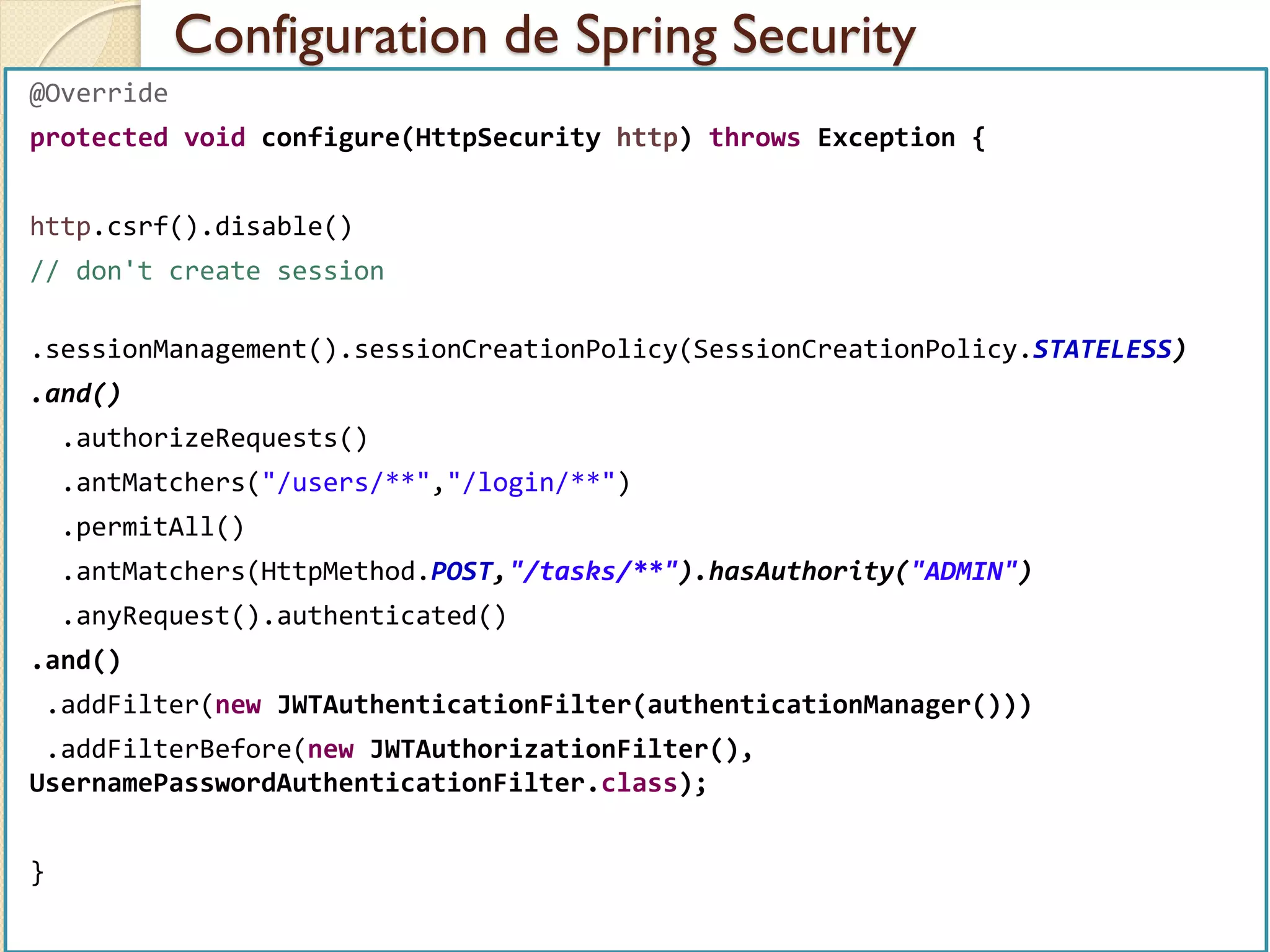 Configuration de Spring Security
med@youssfi.net | ENSET Université
Hassan II
@Override
protected void configure(HttpSecurity http) throws Exception {
http.csrf().disable()
// don't create session
.sessionManagement().sessionCreationPolicy(SessionCreationPolicy.STATELESS)
.and()
.authorizeRequests()
.antMatchers("/users/**","/login/**")
.permitAll()
.antMatchers(HttpMethod.POST,"/tasks/**").hasAuthority("ADMIN")
.anyRequest().authenticated()
.and()
.addFilter(new JWTAuthenticationFilter(authenticationManager()))
.addFilterBefore(new JWTAuthorizationFilter(),
UsernamePasswordAuthenticationFilter.class);
}
 