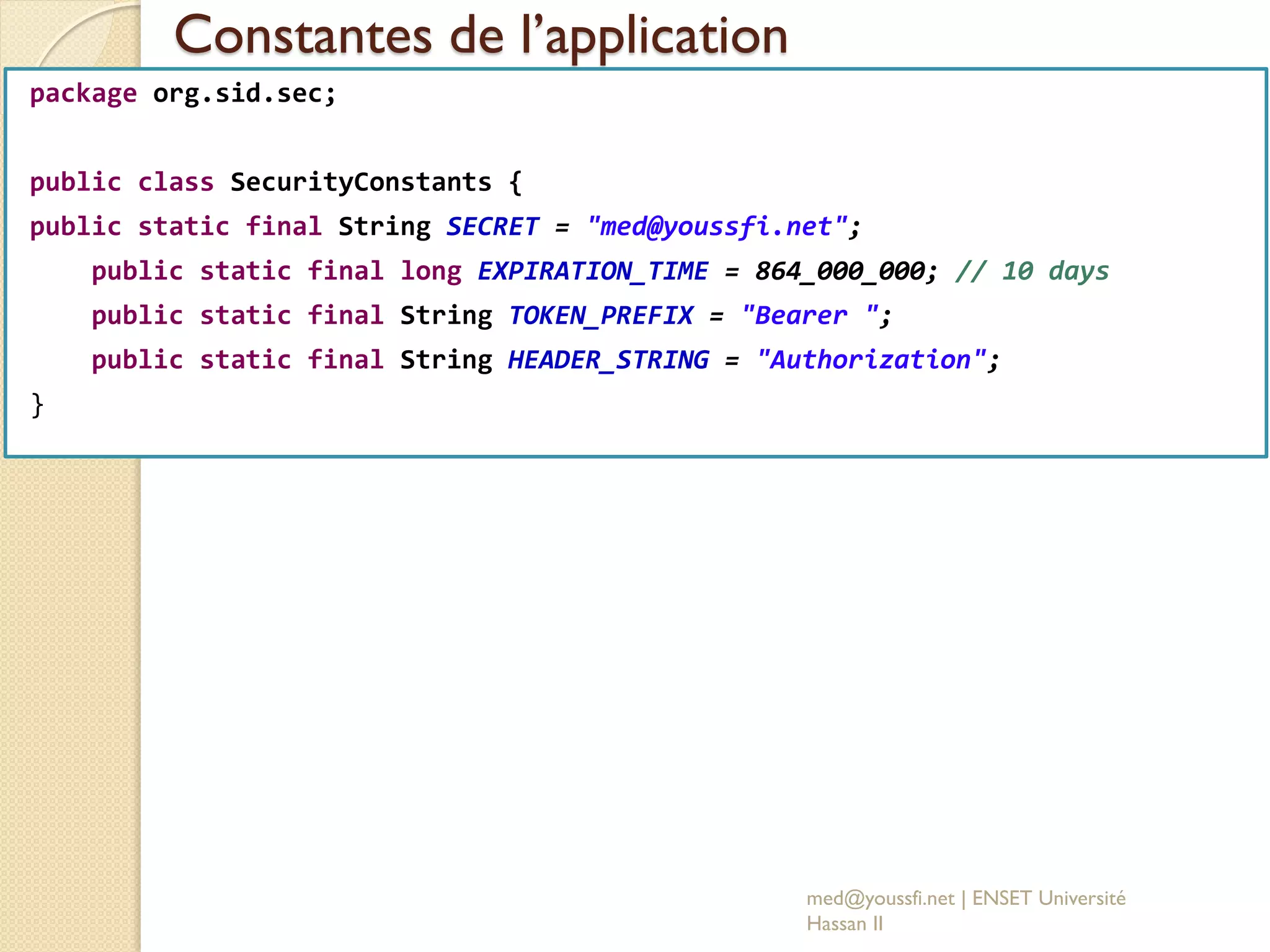 Constantes de l’application
med@youssfi.net | ENSET Université
Hassan II
package org.sid.sec;
public class SecurityConstants {
public static final String SECRET = "med@youssfi.net";
public static final long EXPIRATION_TIME = 864_000_000; // 10 days
public static final String TOKEN_PREFIX = "Bearer ";
public static final String HEADER_STRING = "Authorization";
}
 