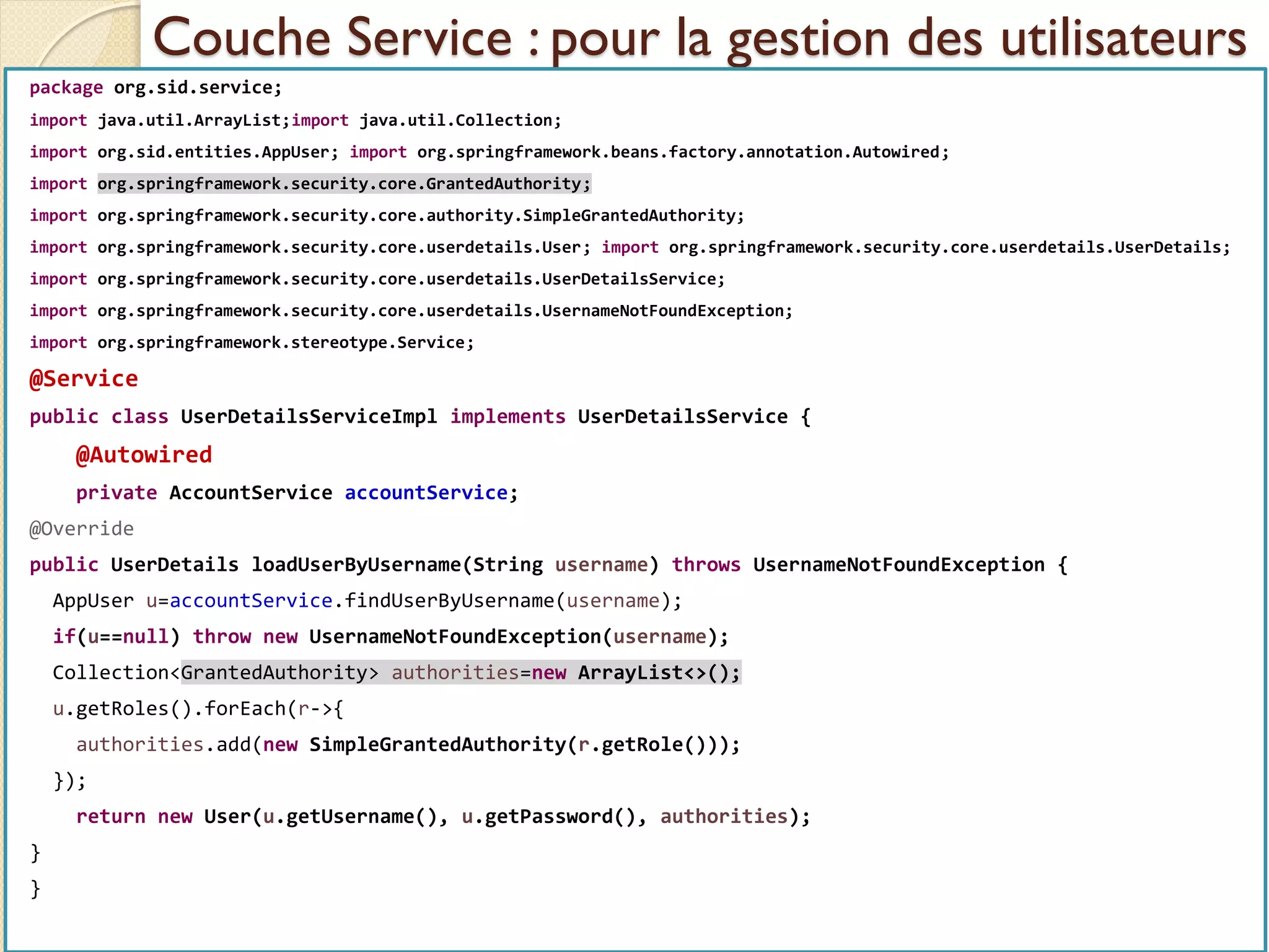 Couche Service : pour la gestion des utilisateurs
med@youssfi.net | ENSET Université
Hassan II
package org.sid.service;
import java.util.ArrayList;import java.util.Collection;
import org.sid.entities.AppUser; import org.springframework.beans.factory.annotation.Autowired;
import org.springframework.security.core.GrantedAuthority;
import org.springframework.security.core.authority.SimpleGrantedAuthority;
import org.springframework.security.core.userdetails.User; import org.springframework.security.core.userdetails.UserDetails;
import org.springframework.security.core.userdetails.UserDetailsService;
import org.springframework.security.core.userdetails.UsernameNotFoundException;
import org.springframework.stereotype.Service;
@Service
public class UserDetailsServiceImpl implements UserDetailsService {
@Autowired
private AccountService accountService;
@Override
public UserDetails loadUserByUsername(String username) throws UsernameNotFoundException {
AppUser u=accountService.findUserByUsername(username);
if(u==null) throw new UsernameNotFoundException(username);
Collection<GrantedAuthority> authorities=new ArrayList<>();
u.getRoles().forEach(r->{
authorities.add(new SimpleGrantedAuthority(r.getRole()));
});
return new User(u.getUsername(), u.getPassword(), authorities);
}
}
 