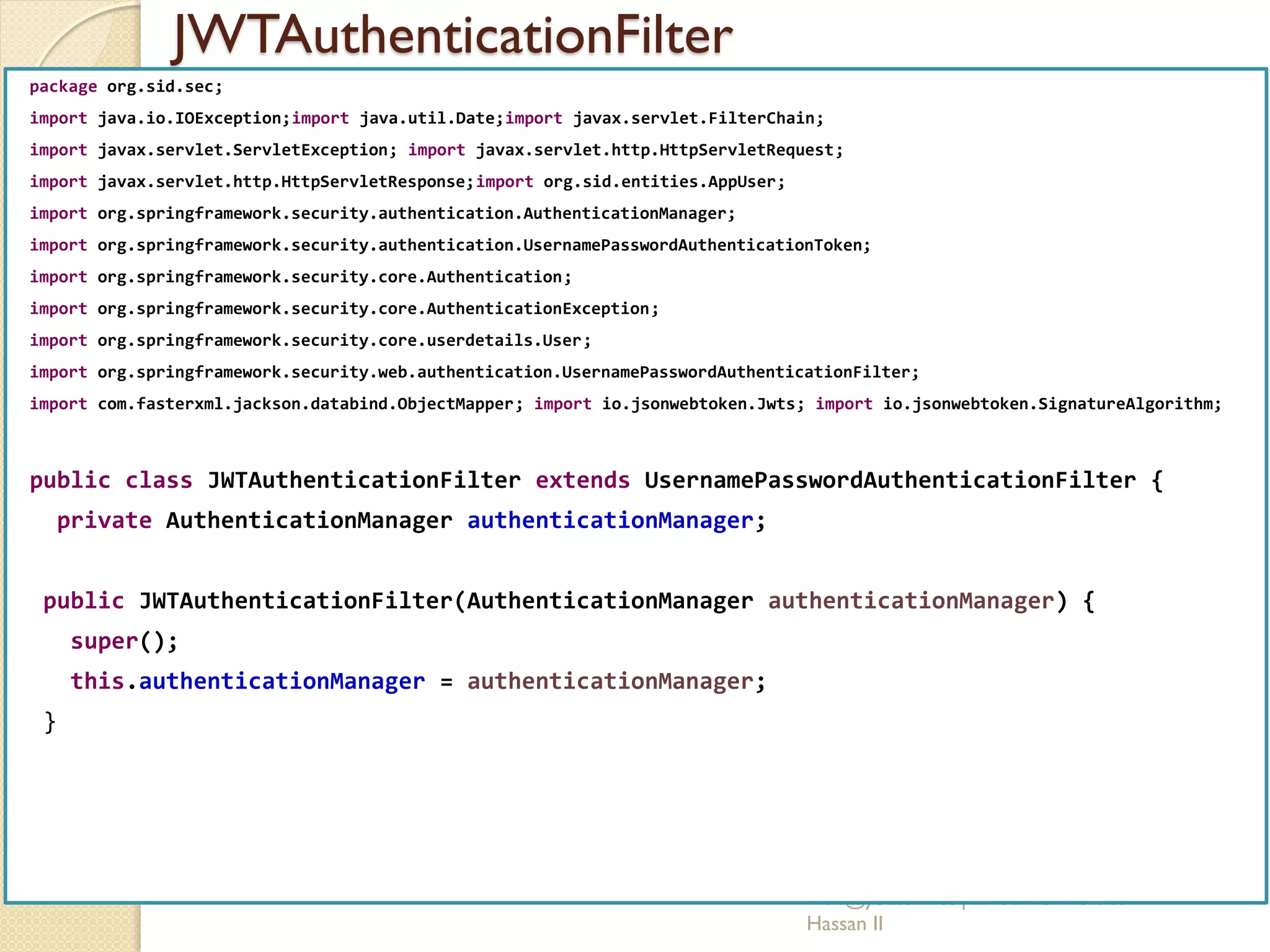 JWTAuthenticationFilter
med@youssfi.net | ENSET Université
Hassan II
package org.sid.sec;
import java.io.IOException;import java.util.Date;import javax.servlet.FilterChain;
import javax.servlet.ServletException; import javax.servlet.http.HttpServletRequest;
import javax.servlet.http.HttpServletResponse;import org.sid.entities.AppUser;
import org.springframework.security.authentication.AuthenticationManager;
import org.springframework.security.authentication.UsernamePasswordAuthenticationToken;
import org.springframework.security.core.Authentication;
import org.springframework.security.core.AuthenticationException;
import org.springframework.security.core.userdetails.User;
import org.springframework.security.web.authentication.UsernamePasswordAuthenticationFilter;
import com.fasterxml.jackson.databind.ObjectMapper; import io.jsonwebtoken.Jwts; import io.jsonwebtoken.SignatureAlgorithm;
public class JWTAuthenticationFilter extends UsernamePasswordAuthenticationFilter {
private AuthenticationManager authenticationManager;
public JWTAuthenticationFilter(AuthenticationManager authenticationManager) {
super();
this.authenticationManager = authenticationManager;
}
 