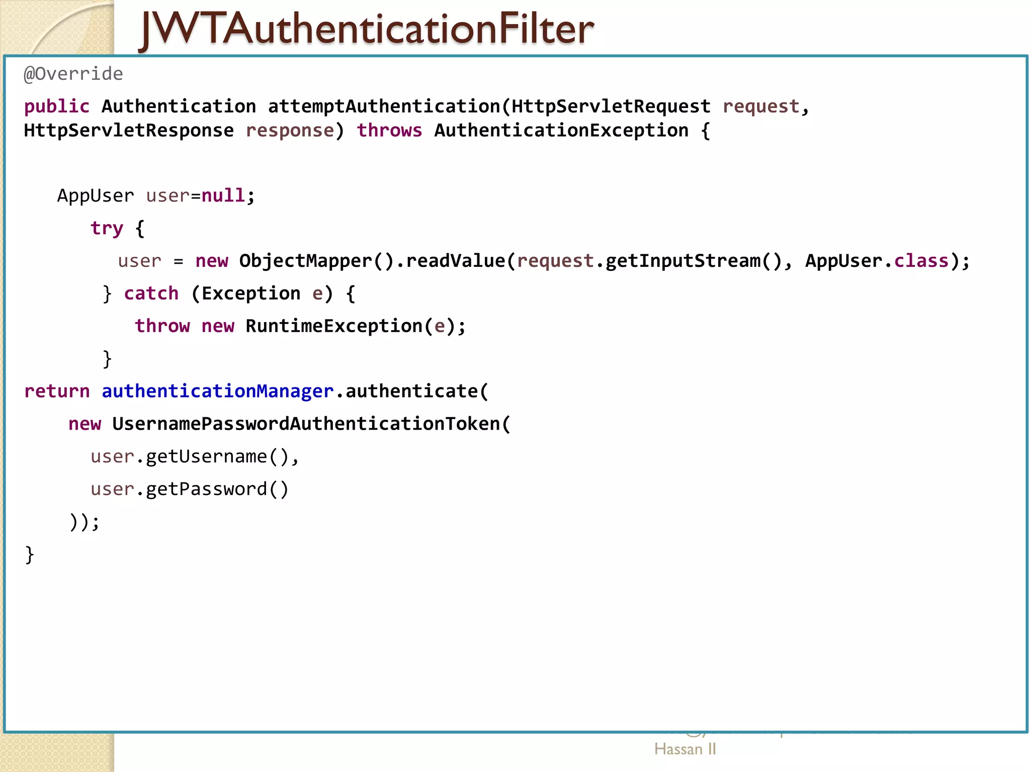 JWTAuthenticationFilter
med@youssfi.net | ENSET Université
Hassan II
@Override
public Authentication attemptAuthentication(HttpServletRequest request,
HttpServletResponse response) throws AuthenticationException {
AppUser user=null;
try {
user = new ObjectMapper().readValue(request.getInputStream(), AppUser.class);
} catch (Exception e) {
throw new RuntimeException(e);
}
return authenticationManager.authenticate(
new UsernamePasswordAuthenticationToken(
user.getUsername(),
user.getPassword()
));
}
 