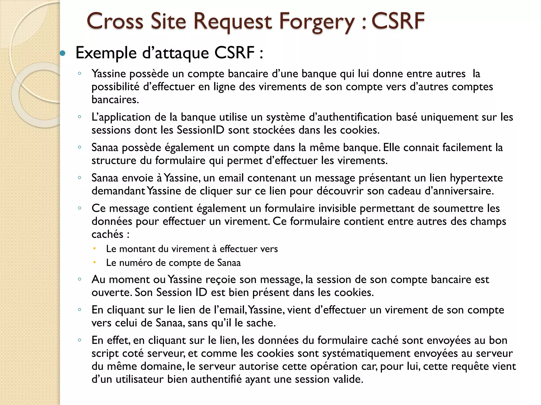 Cross Site Request Forgery : CSRF
 Exemple d’attaque CSRF :
◦ Yassine possède un compte bancaire d’une banque qui lui donne entre autres la
possibilité d’effectuer en ligne des virements de son compte vers d’autres comptes
bancaires.
◦ L’application de la banque utilise un système d’authentification basé uniquement sur les
sessions dont les SessionID sont stockées dans les cookies.
◦ Sanaa possède également un compte dans la même banque. Elle connait facilement la
structure du formulaire qui permet d’effectuer les virements.
◦ Sanaa envoie àYassine, un email contenant un message présentant un lien hypertexte
demandantYassine de cliquer sur ce lien pour découvrir son cadeau d’anniversaire.
◦ Ce message contient également un formulaire invisible permettant de soumettre les
données pour effectuer un virement. Ce formulaire contient entre autres des champs
cachés :
 Le montant du virement à effectuer vers
 Le numéro de compte de Sanaa
◦ Au moment ouYassine reçoie son message, la session de son compte bancaire est
ouverte. Son Session ID est bien présent dans les cookies.
◦ En cliquant sur le lien de l’email,Yassine, vient d’effectuer un virement de son compte
vers celui de Sanaa, sans qu’il le sache.
◦ En effet, en cliquant sur le lien, les données du formulaire caché sont envoyées au bon
script coté serveur, et comme les cookies sont systématiquement envoyées au serveur
du même domaine, le serveur autorise cette opération car, pour lui, cette requête vient
d’un utilisateur bien authentifié ayant une session valide.
 