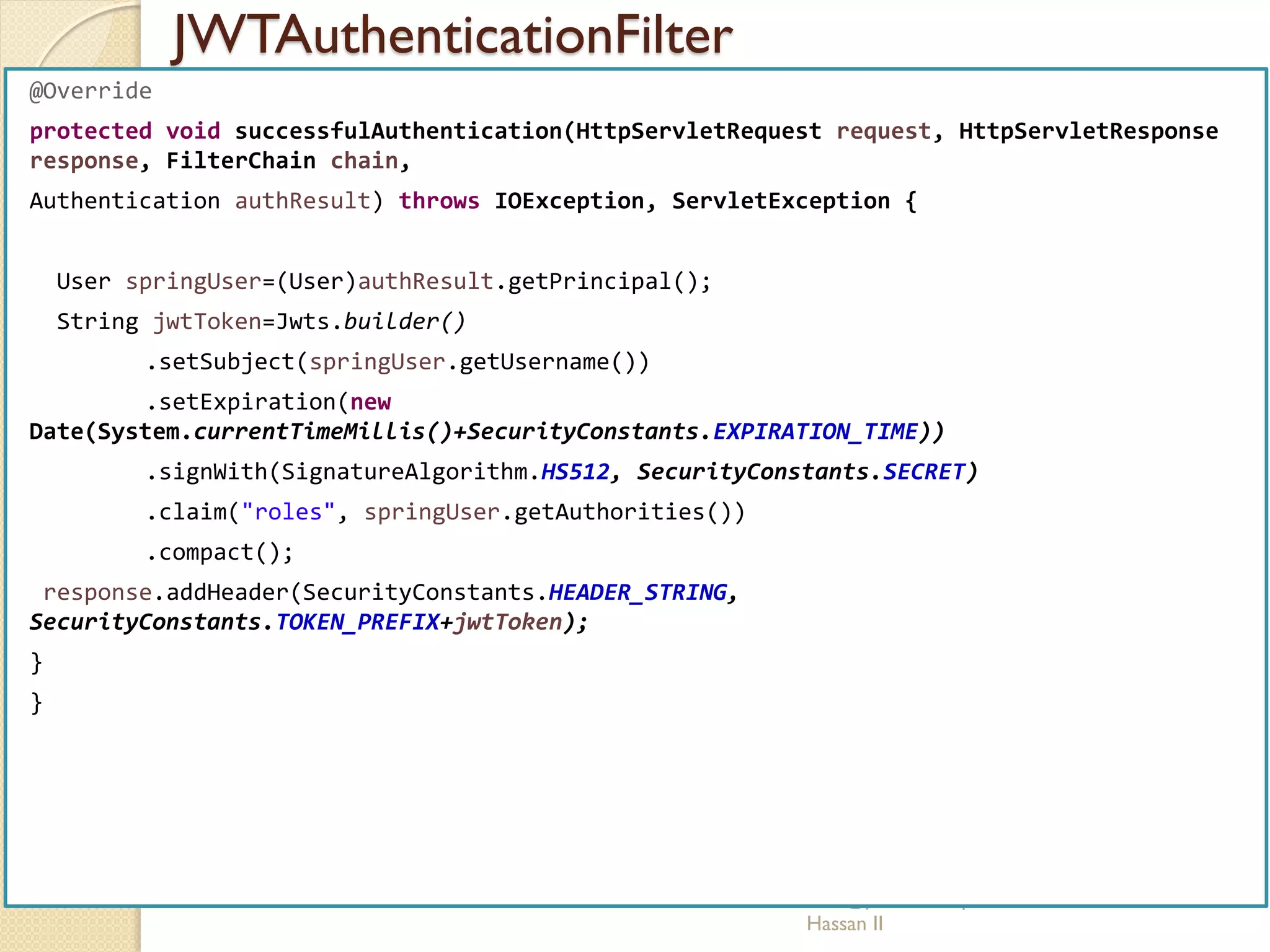 JWTAuthenticationFilter
med@youssfi.net | ENSET Université
Hassan II
@Override
protected void successfulAuthentication(HttpServletRequest request, HttpServletResponse
response, FilterChain chain,
Authentication authResult) throws IOException, ServletException {
User springUser=(User)authResult.getPrincipal();
String jwtToken=Jwts.builder()
.setSubject(springUser.getUsername())
.setExpiration(new
Date(System.currentTimeMillis()+SecurityConstants.EXPIRATION_TIME))
.signWith(SignatureAlgorithm.HS512, SecurityConstants.SECRET)
.claim("roles", springUser.getAuthorities())
.compact();
response.addHeader(SecurityConstants.HEADER_STRING,
SecurityConstants.TOKEN_PREFIX+jwtToken);
}
}
 