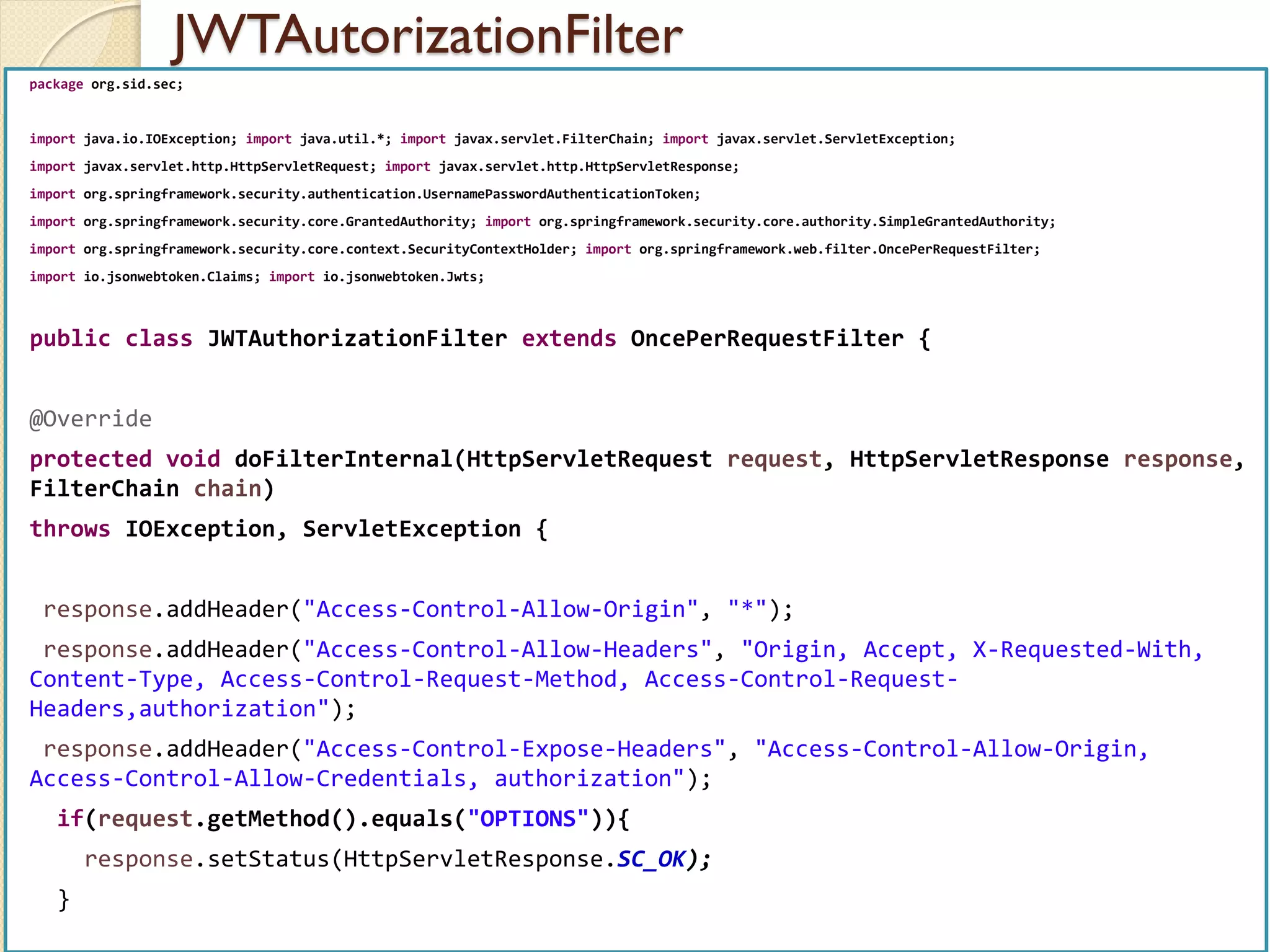 JWTAutorizationFilter
med@youssfi.net | ENSET Université
Hassan II
package org.sid.sec;
import java.io.IOException; import java.util.*; import javax.servlet.FilterChain; import javax.servlet.ServletException;
import javax.servlet.http.HttpServletRequest; import javax.servlet.http.HttpServletResponse;
import org.springframework.security.authentication.UsernamePasswordAuthenticationToken;
import org.springframework.security.core.GrantedAuthority; import org.springframework.security.core.authority.SimpleGrantedAuthority;
import org.springframework.security.core.context.SecurityContextHolder; import org.springframework.web.filter.OncePerRequestFilter;
import io.jsonwebtoken.Claims; import io.jsonwebtoken.Jwts;
public class JWTAuthorizationFilter extends OncePerRequestFilter {
@Override
protected void doFilterInternal(HttpServletRequest request, HttpServletResponse response,
FilterChain chain)
throws IOException, ServletException {
response.addHeader("Access-Control-Allow-Origin", "*");
response.addHeader("Access-Control-Allow-Headers", "Origin, Accept, X-Requested-With,
Content-Type, Access-Control-Request-Method, Access-Control-Request-
Headers,authorization");
response.addHeader("Access-Control-Expose-Headers", "Access-Control-Allow-Origin,
Access-Control-Allow-Credentials, authorization");
if(request.getMethod().equals("OPTIONS")){
response.setStatus(HttpServletResponse.SC_OK);
}
 