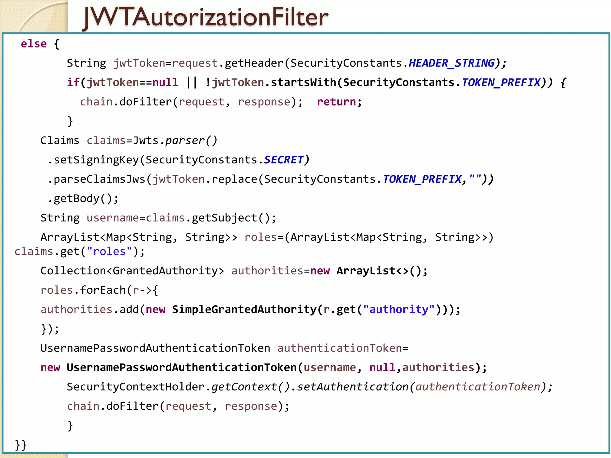 JWTAutorizationFilter
med@youssfi.net | ENSET Université
Hassan II
else {
String jwtToken=request.getHeader(SecurityConstants.HEADER_STRING);
if(jwtToken==null || !jwtToken.startsWith(SecurityConstants.TOKEN_PREFIX)) {
chain.doFilter(request, response); return;
}
Claims claims=Jwts.parser()
.setSigningKey(SecurityConstants.SECRET)
.parseClaimsJws(jwtToken.replace(SecurityConstants.TOKEN_PREFIX,""))
.getBody();
String username=claims.getSubject();
ArrayList<Map<String, String>> roles=(ArrayList<Map<String, String>>)
claims.get("roles");
Collection<GrantedAuthority> authorities=new ArrayList<>();
roles.forEach(r->{
authorities.add(new SimpleGrantedAuthority(r.get("authority")));
});
UsernamePasswordAuthenticationToken authenticationToken=
new UsernamePasswordAuthenticationToken(username, null,authorities);
SecurityContextHolder.getContext().setAuthentication(authenticationToken);
chain.doFilter(request, response);
}
}}
 