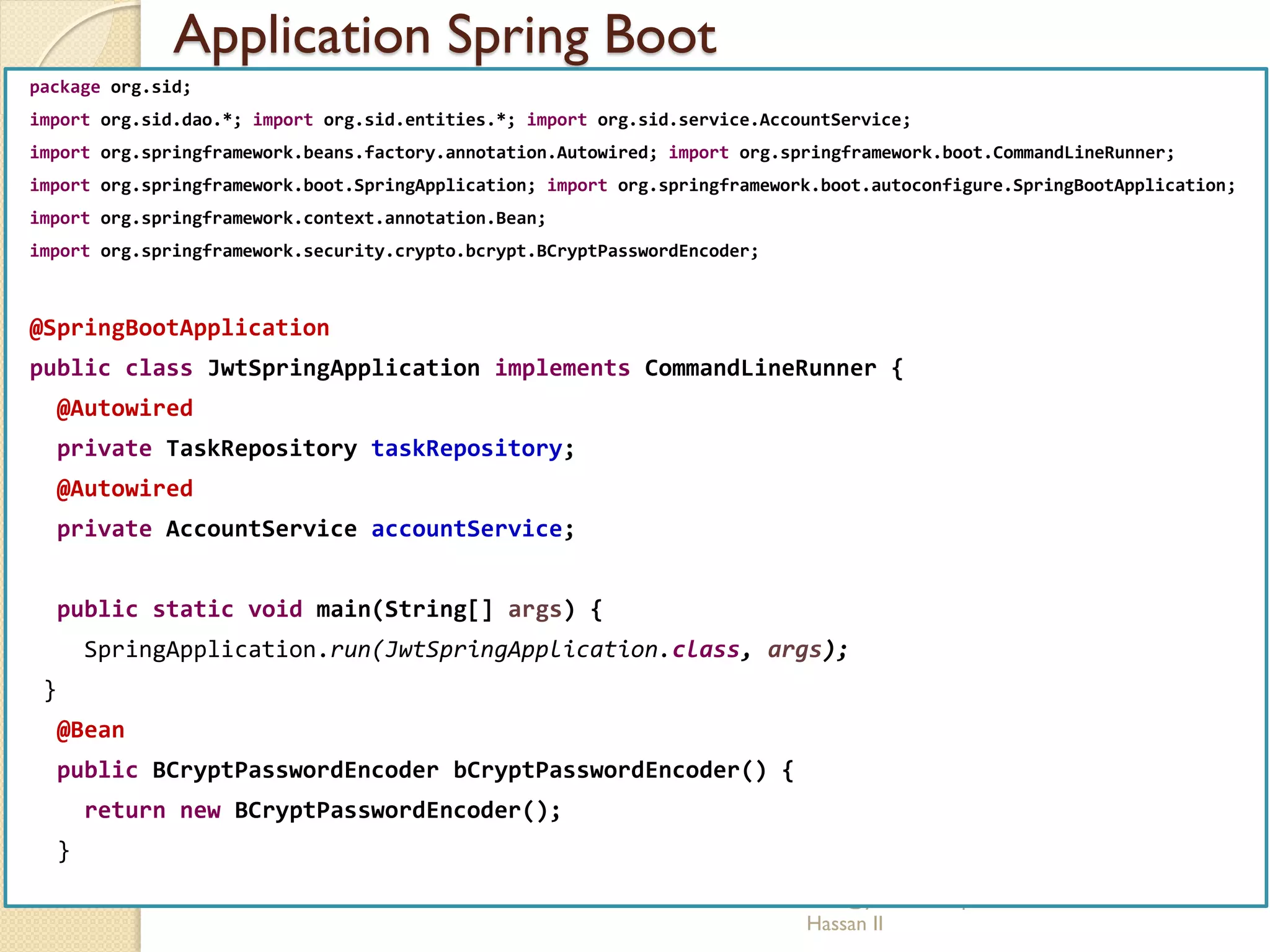 Application Spring Boot
med@youssfi.net | ENSET Université
Hassan II
package org.sid;
import org.sid.dao.*; import org.sid.entities.*; import org.sid.service.AccountService;
import org.springframework.beans.factory.annotation.Autowired; import org.springframework.boot.CommandLineRunner;
import org.springframework.boot.SpringApplication; import org.springframework.boot.autoconfigure.SpringBootApplication;
import org.springframework.context.annotation.Bean;
import org.springframework.security.crypto.bcrypt.BCryptPasswordEncoder;
@SpringBootApplication
public class JwtSpringApplication implements CommandLineRunner {
@Autowired
private TaskRepository taskRepository;
@Autowired
private AccountService accountService;
public static void main(String[] args) {
SpringApplication.run(JwtSpringApplication.class, args);
}
@Bean
public BCryptPasswordEncoder bCryptPasswordEncoder() {
return new BCryptPasswordEncoder();
}
 