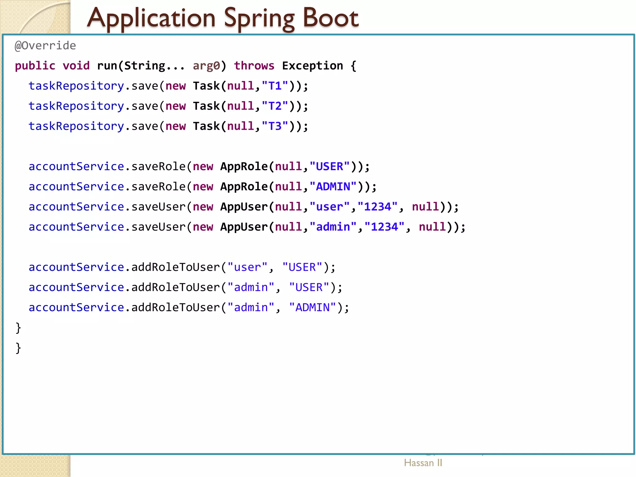 Application Spring Boot
med@youssfi.net | ENSET Université
Hassan II
@Override
public void run(String... arg0) throws Exception {
taskRepository.save(new Task(null,"T1"));
taskRepository.save(new Task(null,"T2"));
taskRepository.save(new Task(null,"T3"));
accountService.saveRole(new AppRole(null,"USER"));
accountService.saveRole(new AppRole(null,"ADMIN"));
accountService.saveUser(new AppUser(null,"user","1234", null));
accountService.saveUser(new AppUser(null,"admin","1234", null));
accountService.addRoleToUser("user", "USER");
accountService.addRoleToUser("admin", "USER");
accountService.addRoleToUser("admin", "ADMIN");
}
}
 