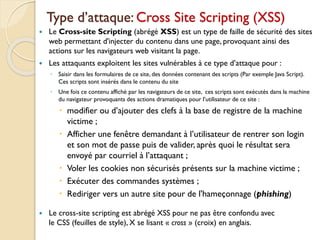 Type d’attaque: Cross Site Scripting (XSS)
 Le Cross-site Scripting (abrégé XSS) est un type de faille de sécurité des sites
web permettant d'injecter du contenu dans une page, provoquant ainsi des
actions sur les navigateurs web visitant la page.
 Les attaquants exploitent les sites vulnérables à ce type d’attaque pour :
◦ Saisir dans les formulaires de ce site, des données contenant des scripts (Par exemple Java Script).
Ces scripts sont insérés dans le contenu du site
◦ Une fois ce contenu affiché par les navigateurs de ce site, ces scripts sont exécutés dans la machine
du navigateur provoquants des actions dramatiques pour l’utilisateur de ce site :
 modifier ou d’ajouter des clefs à la base de registre de la machine
victime ;
 Afficher une fenêtre demandant à l’utilisateur de rentrer son login
et son mot de passe puis de valider, après quoi le résultat sera
envoyé par courriel à l’attaquant ;
 Voler les cookies non sécurisés présents sur la machine victime ;
 Exécuter des commandes systèmes ;
 Rediriger vers un autre site pour de l'hameçonnage (phishing)
 Le cross-site scripting est abrégé XSS pour ne pas être confondu avec
le CSS (feuilles de style), X se lisant « cross » (croix) en anglais.
 