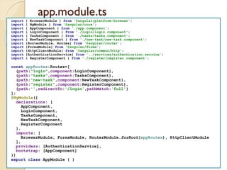 app.module.ts
import { BrowserModule } from '@angular/platform-browser';
import { NgModule } from '@angular/core';
import { AppComponent } from './app.component';
import { LoginComponent } from './login/login.component';
import { TasksComponent } from './tasks/tasks.component';
import { NewTaskComponent } from './new-task/new-task.component';
import {RouterModule, Routes} from '@angular/router';
import {FormsModule} from '@angular/forms';
import {HttpClientModule} from '@angular/common/http';
import {AuthenticationService} from '../services/authentication.service';
import { RegisterComponent } from './register/register.component';
const appRoutes:Routes=[
{path:"login",component:LoginComponent},
{path:"tasks",component:TasksComponent},
{path:"new-task",component:NewTaskComponent},
{path:"register",component:RegisterComponent},
{path:'',redirectTo:'/login',pathMatch:'full'}
];
@NgModule({
declarations: [
AppComponent,
LoginComponent,
TasksComponent,
NewTaskComponent,
RegisterComponent
],
imports: [
BrowserModule, FormsModule, RouterModule.forRoot(appRoutes), HttpClientModule
],
providers: [AuthenticationService],
bootstrap: [AppComponent]
})
export class AppModule { }
 