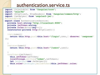authentication.service.ts
import {Injectable} from "@angular/core";
import "rxjs/Rx"
import {HttpClient, HttpHeaders} from '@angular/common/http';
import {JwtHelper} from 'angular2-jwt';
@Injectable()
export class AuthenticationService{
private host:string="http://localhost:8080";
private jwtToken:string;
private roles:Array<any>=[];
constructor(private http:HttpClient){}
login(user){
return this.http.post(this.host+"/login",user,{ observe: 'response'
});
}
register(user){
return this.http.post(this.host+"/users",user);
}
saveToken(jwtToken){
this.jwtToken=jwtToken;
localStorage.setItem("token",jwtToken);
let jwtHelper=new JwtHelper();
this.roles=jwtHelper.decodeToken(this.jwtToken).roles;
}
 