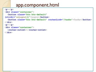 app.component.html
<p></p>
<div class="container">
<button class="btn btn-default"
(click)="onLogout()">Login</button>
<button class="btn btn-default" routerLink="/tasks">Tasks</button>
</div>
<p></p>
<div class="container">
<router-outlet></router-outlet>
</div>
 
