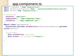 app.component.ts
import { Component } from '@angular/core';
import {AuthenticationService} from '../services/authentication.service';
import {Router} from '@angular/router';
@Component({
selector: 'app-root',
templateUrl: './app.component.html',
styleUrls: ['./app.component.css']
})
export class AppComponent {
constructor(private authService:AuthenticationService,private
router:Router){
}
onLogout(){
this.authService.logout();
this.router.navigateByUrl("/login");
}
}
 