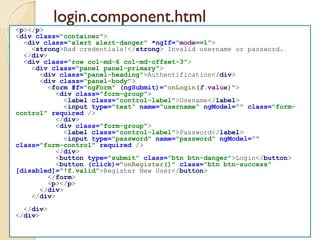 login.component.html
<p></p>
<div class="container">
<div class="alert alert-danger" *ngIf="mode==1">
<strong>Bad credentials!</strong> Invalid username or password.
</div>
<div class="row col-md-6 col-md-offset-3">
<div class="panel panel-primary">
<div class="panel-heading">Authentification</div>
<div class="panel-body">
<form #f="ngForm" (ngSubmit)="onLogin(f.value)">
<div class="form-group">
<label class="control-label">Usename</label>
<input type="text" name="username" ngModel="" class="form-
control" required />
</div>
<div class="form-group">
<label class="control-label">Password</label>
<input type="password" name="password" ngModel=""
class="form-control" required />
</div>
<button type="submit" class="btn btn-danger">Login</button>
<button (click)="onRegister()" class="btn btn-success"
[disabled]="!f.valid">Register New User</button>
</form>
<p></p>
</div>
</div>
</div>
</div>
 
