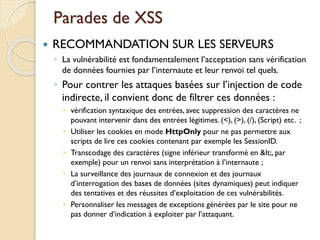 Parades de XSS
 RECOMMANDATION SUR LES SERVEURS
◦ La vulnérabilité est fondamentalement l’acceptation sans vérification
de données fournies par l’internaute et leur renvoi tel quels.
◦ Pour contrer les attaques basées sur l’injection de code
indirecte, il convient donc de filtrer ces données :
 vérification syntaxique des entrées, avec suppression des caractères ne
pouvant intervenir dans des entrées légitimes. (<), (>), (/), (Script) etc. ;
 Utiliser les cookies en mode HttpOnly pour ne pas permettre aux
scripts de lire ces cookies contenant par exemple les SessionID.
 Transcodage des caractères (signe inférieur transformé en <, par
exemple) pour un renvoi sans interprétation à l’internaute ;
 La surveillance des journaux de connexion et des journaux
d’interrogation des bases de données (sites dynamiques) peut indiquer
des tentatives et des réussites d’exploitation de ces vulnérabilités.
 Personnaliser les messages de exceptions générées par le site pour ne
pas donner d’indication à exploiter par l’attaquant.
 