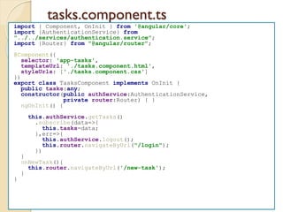 tasks.component.ts
import { Component, OnInit } from '@angular/core';
import {AuthenticationService} from
"../../services/authentication.service";
import {Router} from "@angular/router";
@Component({
selector: 'app-tasks',
templateUrl: './tasks.component.html',
styleUrls: ['./tasks.component.css']
})
export class TasksComponent implements OnInit {
public tasks:any;
constructor(public authService:AuthenticationService,
private router:Router) { }
ngOnInit() {
this.authService.getTasks()
.subscribe(data=>{
this.tasks=data;
},err=>{
this.authService.logout();
this.router.navigateByUrl("/login");
})
}
onNewTask(){
this.router.navigateByUrl('/new-task');
}
}
 