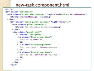 new-task.component.html
<p></p>
<div class="container">
<div class="alert alert-danger" *ngIf="mode==0 && errorMessage">
<strong>{{errorMessage}}</strong>
</div>
<div class="panel panel-success" *ngIf="mode==1">
<div class="panel-heading">
<strong>Registration Success</strong>
</div>
<div class="panel-body">
<ul class="list-group">
<li class="list-group-item">
Your ID :{{user.id}}
</li>
<li class="list-group-item">
Your username :{{user.username}}
</li>
<li class="list-group-item">
Your role:{{user.roles[0].role}}
</li>
</ul>
</div>
</div>
 