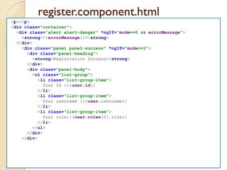 register.component.html
<p></p>
<div class="container">
<div class="alert alert-danger" *ngIf="mode==0 && errorMessage">
<strong>{{errorMessage}}</strong>
</div>
<div class="panel panel-success" *ngIf="mode==1">
<div class="panel-heading">
<strong>Registration Success</strong>
</div>
<div class="panel-body">
<ul class="list-group">
<li class="list-group-item">
Your ID :{{user.id}}
</li>
<li class="list-group-item">
Your username :{{user.username}}
</li>
<li class="list-group-item">
Your role:{{user.roles[0].role}}
</li>
</ul>
</div>
</div>
 