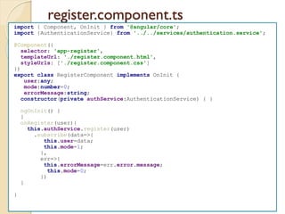 register.component.ts
import { Component, OnInit } from '@angular/core';
import {AuthenticationService} from '../../services/authentication.service';
@Component({
selector: 'app-register',
templateUrl: './register.component.html',
styleUrls: ['./register.component.css']
})
export class RegisterComponent implements OnInit {
user:any;
mode:number=0;
errorMessage:string;
constructor(private authService:AuthenticationService) { }
ngOnInit() {
}
onRegister(user){
this.authService.register(user)
.subscribe(data=>{
this.user=data;
this.mode=1;
},
err=>{
this.errorMessage=err.error.message;
this.mode=0;
})
}
}
 