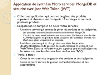 Application de synthèse Micro services, MongoDB et
sécurité avec Json Web Token (JWT)
 Créer une application qui permet de gérer des produits
appartenant chacun à une catégorie. Une catégorie contient
plusieurs produits.
 L’application se compose de deux micro services:
◦ Un micro service qui permet de gérer les produits et les catégories.
 Les données sont stockées dans une base de données MongoDB
 L’accès à ce micro service d’avoir une autorisation. L’utilisateur ayant le rôle
ADMIN peut gérer les produits et les catégories et l’utilisateur ayant le rôle
USER peut gérer uniquement les produits.
◦ Un Micro service qui se charge de centraliser l’opération
d’authentification et de gestion des autorisations en utilisant Json
Web Token. Dans ce miro-service, on suppose que les utilisateurs et
les rôles sont stockés dans une base de données MySQL.
 Travail à faire :
◦ Créer le micro-service de gestion des produits et des catégories
◦ Créer le micro service de gestion de l’authentification et des
autorisations
 
