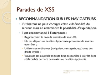Parades de XSS
 RECOMMANDATION SUR LES NAVIGATEURS
◦ L’utilisateur ne peut corriger cette vulnérabilité du
serveur, mais en restreindre la possibilité d’exploitation.
◦ Il est recommandé à l’internaute :
 Regarder bien le nom de domaine de son URL
 Ne pas cliquer sur des liens hypertexte provenant de sources
non sûres ;
 Utiliser son ordinateur (navigation, messagerie, etc.) avec des
droits limités ;
 Visualiser ses courriels en texte brut, de manière à voir les liens
réels cachés derrière des textes ou des liens apparents.
med@youssfi.net | ENSET Université
Hassan II
 