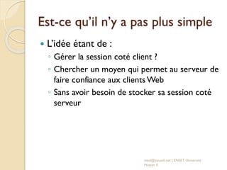 Est-ce qu’il n’y a pas plus simple
 L’idée étant de :
◦ Gérer la session coté client ?
◦ Chercher un moyen qui permet au serveur de
faire confiance aux clients Web
◦ Sans avoir besoin de stocker sa session coté
serveur
med@youssfi.net | ENSET Université
Hassan II
 