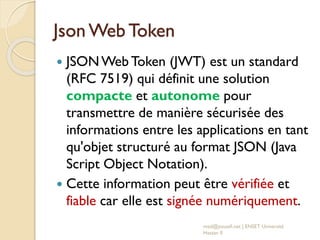 Json Web Token
 JSONWeb Token (JWT) est un standard
(RFC 7519) qui définit une solution
compacte et autonome pour
transmettre de manière sécurisée des
informations entre les applications en tant
qu'objet structuré au format JSON (Java
Script Object Notation).
 Cette information peut être vérifiée et
fiable car elle est signée numériquement.
med@youssfi.net | ENSET Université
Hassan II
 