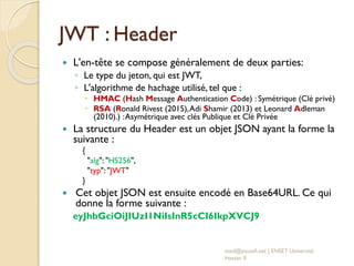 JWT : Header
 L'en-tête se compose généralement de deux parties:
◦ Le type du jeton, qui est JWT,
◦ L'algorithme de hachage utilisé, tel que :
 HMAC (Hash Message Authentication Code) : Symétrique (Clé privé)
 RSA (Ronald Rivest (2015),Adi Shamir (2013) et Leonard Adleman
(2010).) :Asymétrique avec clés Publique et Clé Privée
 La structure du Header est un objet JSON ayant la forme la
suivante :
{
"alg": "HS256",
"typ": "JWT"
}
 Cet objet JSON est ensuite encodé en Base64URL. Ce qui
donne la forme suivante :
eyJhbGciOiJIUzI1NiIsInR5cCI6IkpXVCJ9
med@youssfi.net | ENSET Université
Hassan II
 