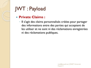 JWT : Payload
 Private Claims :
◦ Il s'agit des claims personnalisés créées pour partager
des informations entre des parties qui acceptent de
les utiliser et ne sont ni des réclamations enregistrées
ni des réclamations publiques.
med@youssfi.net | ENSET Université
Hassan II
 