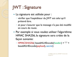 JWT : Signature
 La signature est utilisée pour :
◦ vérifier que l'expéditeur du JWT est celui qu’il
prétend être.
◦ et pour s'assurer que le message n'a pas été modifié
en cours de route.
 Par exemple si vous voulez utiliser l'algorithme
HMAC SHA256, la signature sera créée de la
façon suivante:
◦ HMACSHA256( base64UrlEncode(header) + "." +
base64UrlEncode(payload), secret)
med@youssfi.net | ENSET Université
Hassan II
 