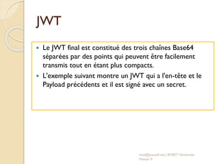 JWT
 Le JWT final est constitué des trois chaînes Base64
séparées par des points qui peuvent être facilement
transmis tout en étant plus compacts.
 L'exemple suivant montre un JWT qui a l'en-tête et le
Payload précédents et il est signé avec un secret.
med@youssfi.net | ENSET Université
Hassan II
 