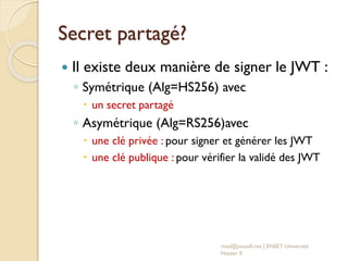 Secret partagé?
 Il existe deux manière de signer le JWT :
◦ Symétrique (Alg=HS256) avec
 un secret partagé
◦ Asymétrique (Alg=RS256)avec
 une clé privée : pour signer et générer les JWT
 une clé publique : pour vérifier la validé des JWT
med@youssfi.net | ENSET Université
Hassan II
 