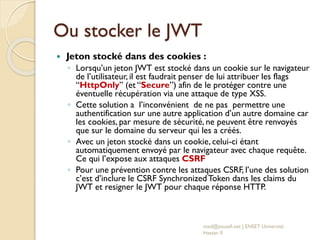 Ou stocker le JWT
 Jeton stocké dans des cookies :
◦ Lorsqu’un jeton JWT est stocké dans un cookie sur le navigateur
de l’utilisateur, il est faudrait penser de lui attribuer les flags
“HttpOnly” (et “Secure”) afin de le protéger contre une
éventuelle récupération via une attaque de type XSS.
◦ Cette solution a l’inconvénient de ne pas permettre une
authentification sur une autre application d’un autre domaine car
les cookies, par mesure de sécurité, ne peuvent être renvoyés
que sur le domaine du serveur qui les a créés.
◦ Avec un jeton stocké dans un cookie, celui-ci étant
automatiquement envoyé par le navigateur avec chaque requête.
Ce qui l’expose aux attaques CSRF
◦ Pour une prévention contre les attaques CSRF, l’une des solution
c’est d’inclure le CSRF SynchronizedToken dans les claims du
JWT et resigner le JWT pour chaque réponse HTTP.
med@youssfi.net | ENSET Université
Hassan II
 
