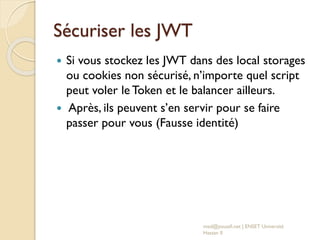 Sécuriser les JWT
 Si vous stockez les JWT dans des local storages
ou cookies non sécurisé, n’importe quel script
peut voler le Token et le balancer ailleurs.
 Après, ils peuvent s’en servir pour se faire
passer pour vous (Fausse identité)
med@youssfi.net | ENSET Université
Hassan II
 