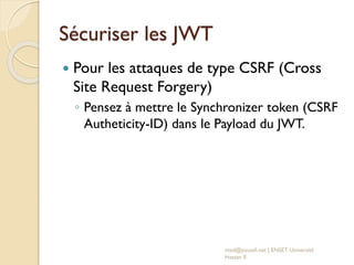 Sécuriser les JWT
 Pour les attaques de type CSRF (Cross
Site Request Forgery)
◦ Pensez à mettre le Synchronizer token (CSRF
Autheticity-ID) dans le Payload du JWT.
med@youssfi.net | ENSET Université
Hassan II
 