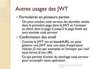Autres usages des JWT
 Formulaires en plusieurs parties
◦ On peut stocker, coté serveur, les données saisies
dans la première page dans le JWT et l’envoyer
au client dans la page 2, jusqu’à la page finale qui
sera stockée coté serveur.
 Confirmation des email
◦ Comme le JWT est en base64URL, on peut
générer une JWT avec une date d’expiration
réduite (2 min par exemple) et l’envoyer par mail
sous forme d’une URL
◦ Ce qui permet d’éviter du stockage coté serveur
pour accomplir cette opération.
med@youssfi.net | ENSET Université
Hassan II
 