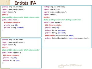 Entités JPA
package org.sid.entities;
import javax.persistence.*;
import lombok.*;
@Entity
@Data @AllArgsConstructor @NoArgsConstructor
public class Task {
@Id @GeneratedValue
private Long id;
private String taskName;
}
med@youssfi.net | ENSET Université
Hassan II
package org.sid.entities;
import javax.persistence.*;
import lombok.*;
@Entity
@Data @AllArgsConstructor @NoArgsConstructor
public class AppRole {
@Id @GeneratedValue
private Long id;
private String role;
}
package org.sid.entities;
import java.util.*;
import javax.persistence.*;
import lombok.*;
@Entity
@Data @AllArgsConstructor @NoArgsConstructor
public class AppUser {
@Id @GeneratedValue
private Long id;
private String username;
private String password;
@ManyToMany(fetch=FetchType.EAGER)
private Collection<AppRole> roles=new ArrayList<>();
}
 