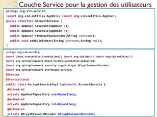 Couche Service pour la gestion des utilisateurs
package org.sid.service;
import org.sid.entities.AppRole; import org.sid.entities.AppUser;
public interface AccountService {
public AppUser saveUser(AppUser u);
public AppRole saveRole(AppRole r);
public AppUser findUserByUsername(String username);
public void addRoleToUser(String username,String role);
}
med@youssfi.net | ENSET Université
Hassan II
package org.sid.service;
import javax.transaction.Transactional; import org.sid.dao.*; import org.sid.entities.*;
import org.springframework.beans.factory.annotation.Autowired;
import org.springframework.security.crypto.bcrypt.BCryptPasswordEncoder;
import org.springframework.stereotype.Service;
@Service
@Transactional
public class AccountServiceImpl implements AccountService {
@Autowired
private AppUserRepository userRepository;
@Autowired
private AppRoleRepository roleRepository;
@Autowired
private BCryptPasswordEncoder bCryptPasswordEncoder;
 