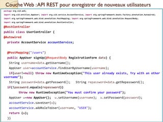 Couche Web :API REST pour enregistrer de nouveaux utilisateurs
med@youssfi.net | ENSET Université
Hassan II
package org.sid.web;
import org.sid.entities.AppUser; import org.sid.service.AccountService; import org.springframework.beans.factory.annotation.Autowired;
import org.springframework.web.bind.annotation.PostMapping; import org.springframework.web.bind.annotation.RequestBody;
import org.springframework.web.bind.annotation.RestController;
@RestController
public class UserController {
@Autowired
private AccountService accountService;
@PostMapping("/users")
public AppUser signUp(@RequestBody RegistrationForm data) {
String username=data.getUsername();
AppUser user=accountService.findUserByUsername(username);
if(user!=null) throw new RuntimeException("This user already exists, Try with an other
username");
String password=data.getPassword(); String repassword=data.getRepassword();
if(!password.equals(repassword))
throw new RuntimeException("You must confirm your password");
AppUser u=new AppUser(); u.setUsername(username); u.setPassword(password);
accountService.saveUser(u);
accountService.addRoleToUser(username, "USER");
return (u);
}}
 