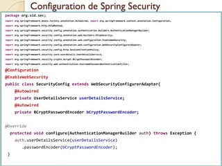 Configuration de Spring Security
med@youssfi.net | ENSET Université
Hassan II
package org.sid.sec;
import org.springframework.beans.factory.annotation.Autowired; import org.springframework.context.annotation.Configuration;
import org.springframework.http.HttpMethod;
import org.springframework.security.config.annotation.authentication.builders.AuthenticationManagerBuilder;
import org.springframework.security.config.annotation.web.builders.HttpSecurity;
import org.springframework.security.config.annotation.web.configuration.EnableWebSecurity;
import org.springframework.security.config.annotation.web.configuration.WebSecurityConfigurerAdapter;
import org.springframework.security.config.http.SessionCreationPolicy;
import org.springframework.security.core.userdetails.UserDetailsService;
import org.springframework.security.crypto.bcrypt.BCryptPasswordEncoder;
import org.springframework.security.web.authentication.UsernamePasswordAuthenticationFilter;
@Configuration
@EnableWebSecurity
public class SecurityConfig extends WebSecurityConfigurerAdapter{
@Autowired
private UserDetailsService userDetailsService;
@Autowired
private BCryptPasswordEncoder bCryptPasswordEncoder;
@Override
protected void configure(AuthenticationManagerBuilder auth) throws Exception {
auth.userDetailsService(userDetailsService)
.passwordEncoder(bCryptPasswordEncoder);
}
 