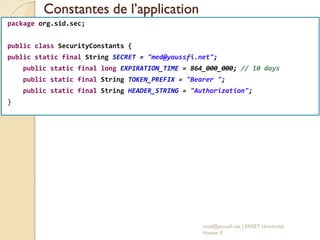Constantes de l’application
med@youssfi.net | ENSET Université
Hassan II
package org.sid.sec;
public class SecurityConstants {
public static final String SECRET = "med@youssfi.net";
public static final long EXPIRATION_TIME = 864_000_000; // 10 days
public static final String TOKEN_PREFIX = "Bearer ";
public static final String HEADER_STRING = "Authorization";
}
 