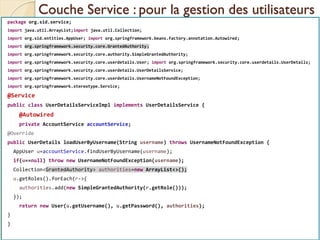 Couche Service : pour la gestion des utilisateurs
med@youssfi.net | ENSET Université
Hassan II
package org.sid.service;
import java.util.ArrayList;import java.util.Collection;
import org.sid.entities.AppUser; import org.springframework.beans.factory.annotation.Autowired;
import org.springframework.security.core.GrantedAuthority;
import org.springframework.security.core.authority.SimpleGrantedAuthority;
import org.springframework.security.core.userdetails.User; import org.springframework.security.core.userdetails.UserDetails;
import org.springframework.security.core.userdetails.UserDetailsService;
import org.springframework.security.core.userdetails.UsernameNotFoundException;
import org.springframework.stereotype.Service;
@Service
public class UserDetailsServiceImpl implements UserDetailsService {
@Autowired
private AccountService accountService;
@Override
public UserDetails loadUserByUsername(String username) throws UsernameNotFoundException {
AppUser u=accountService.findUserByUsername(username);
if(u==null) throw new UsernameNotFoundException(username);
Collection<GrantedAuthority> authorities=new ArrayList<>();
u.getRoles().forEach(r->{
authorities.add(new SimpleGrantedAuthority(r.getRole()));
});
return new User(u.getUsername(), u.getPassword(), authorities);
}
}
 