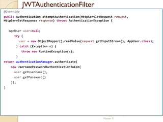 JWTAuthenticationFilter
med@youssfi.net | ENSET Université
Hassan II
@Override
public Authentication attemptAuthentication(HttpServletRequest request,
HttpServletResponse response) throws AuthenticationException {
AppUser user=null;
try {
user = new ObjectMapper().readValue(request.getInputStream(), AppUser.class);
} catch (Exception e) {
throw new RuntimeException(e);
}
return authenticationManager.authenticate(
new UsernamePasswordAuthenticationToken(
user.getUsername(),
user.getPassword()
));
}
 